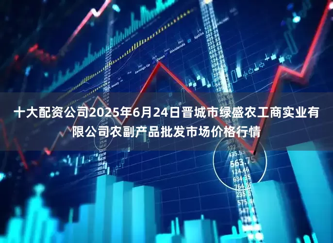 十大配资公司2025年6月24日晋城市绿盛农工商实业有限公司农副产品批发市场价格行情
