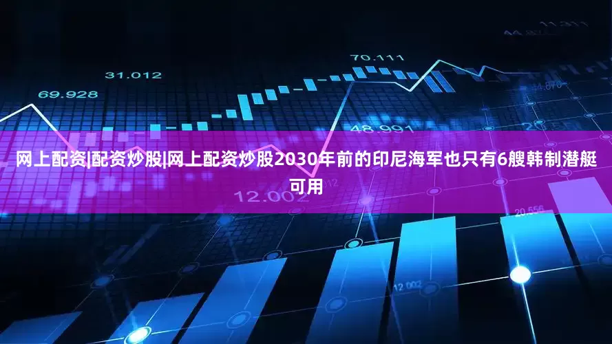 网上配资|配资炒股|网上配资炒股2030年前的印尼海军也只有6艘韩制潜艇可用