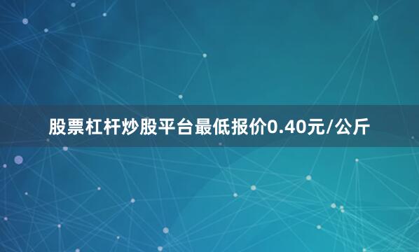 股票杠杆炒股平台最低报价0.40元/公斤