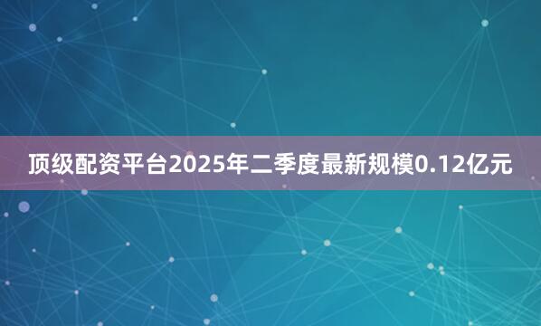 顶级配资平台2025年二季度最新规模0.12亿元