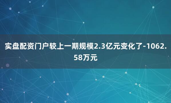 实盘配资门户较上一期规模2.3亿元变化了-1062.58万元