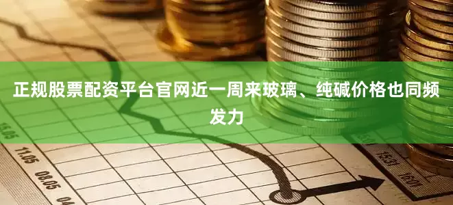 正规股票配资平台官网近一周来玻璃、纯碱价格也同频发力