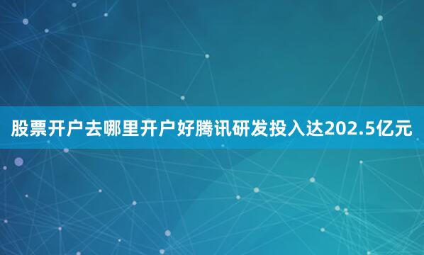 股票开户去哪里开户好腾讯研发投入达202.5亿元