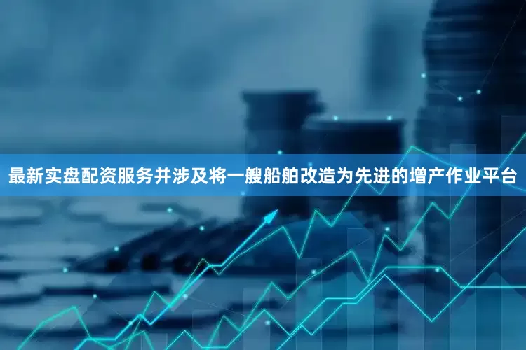 最新实盘配资服务并涉及将一艘船舶改造为先进的增产作业平台