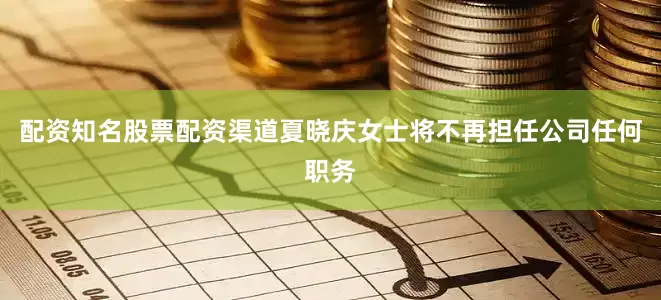 配资知名股票配资渠道夏晓庆女士将不再担任公司任何职务