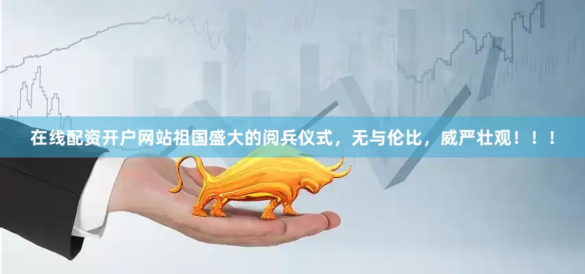 在线配资开户网站祖国盛大的阅兵仪式，无与伦比，威严壮观！！！