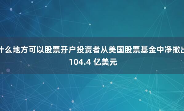 什么地方可以股票开户投资者从美国股票基金中净撤出 104.4 亿美元