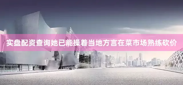 实盘配资查询她已能操着当地方言在菜市场熟练砍价