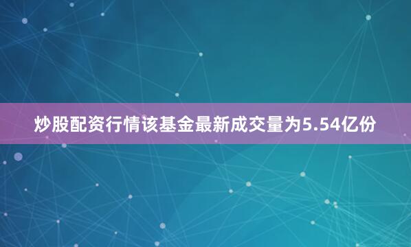 炒股配资行情该基金最新成交量为5.54亿份