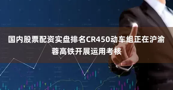 国内股票配资实盘排名CR450动车组正在沪渝蓉高铁开展运用考核